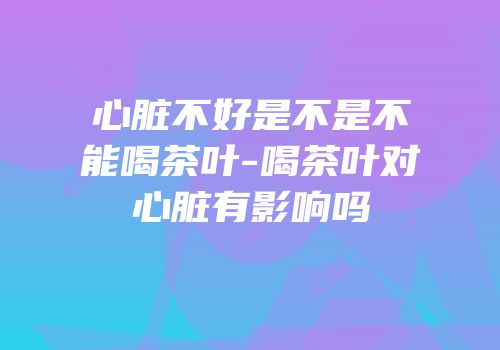 心脏不好是不是不能喝茶叶-喝茶叶对心脏有影响吗