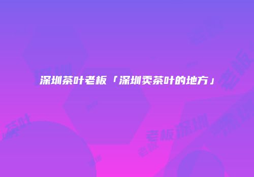 深圳茶叶老板「深圳卖茶叶的地方」