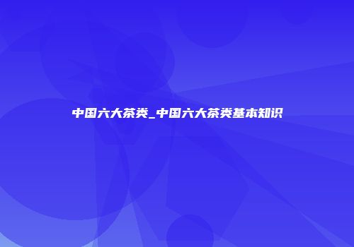 中国六大茶类_中国六大茶类基本知识