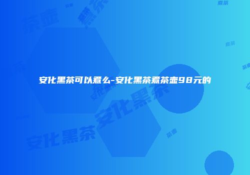 安化黑茶可以煮么-安化黑茶煮茶壶98元的