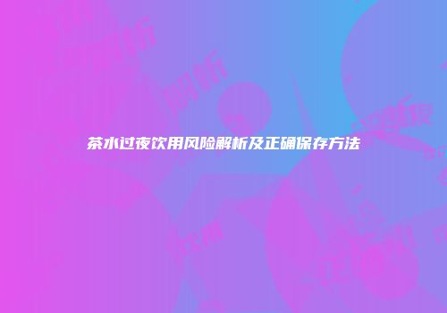 茶水过夜饮用风险解析及正确保存方法