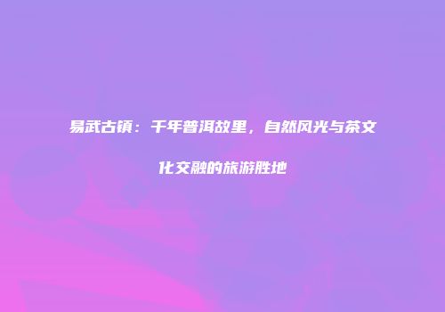 易武古镇：千年普洱故里，自然风光与茶文化交融的旅游胜地