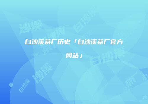 白沙溪茶厂历史「白沙溪茶厂官方网站」