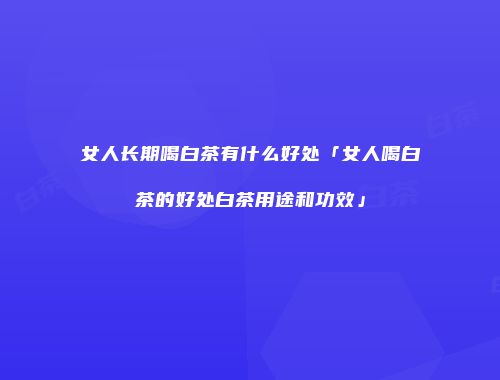 女人长期喝白茶有什么好处「女人喝白茶的好处白茶用途和功效」