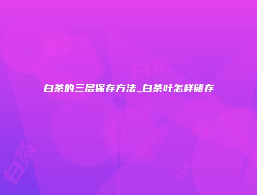 白茶的三层保存方法_白茶叶怎样储存