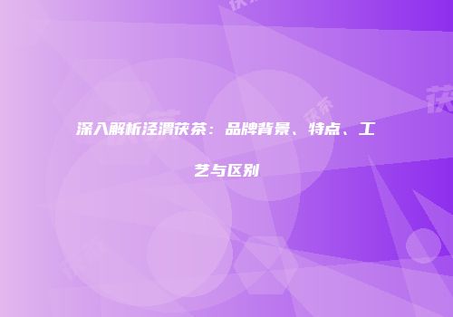 深入解析泾渭茯茶：品牌背景、特点、工艺与区别