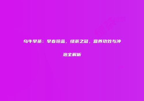 乌牛早茶：早春珍品，绿茶之冠，营养功效与冲泡全解析