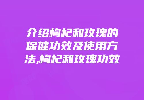 介绍枸杞和玫瑰的保健功效及使用方法,枸杞和玫瑰功效