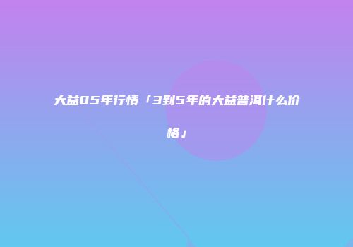 大益05年行情「3到5年的大益普洱什么价格」