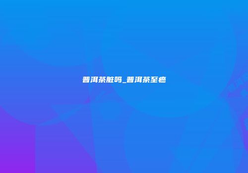 普洱茶脏吗_普洱茶至癌