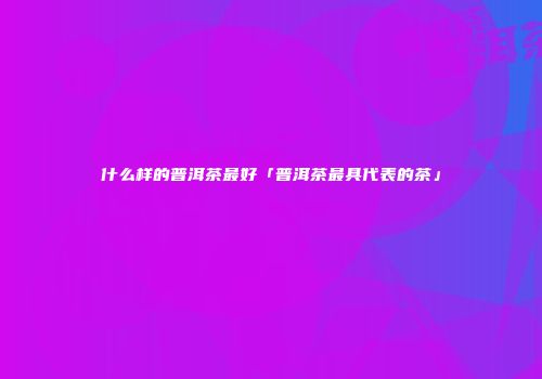 什么样的普洱茶最好「普洱茶最具代表的茶」