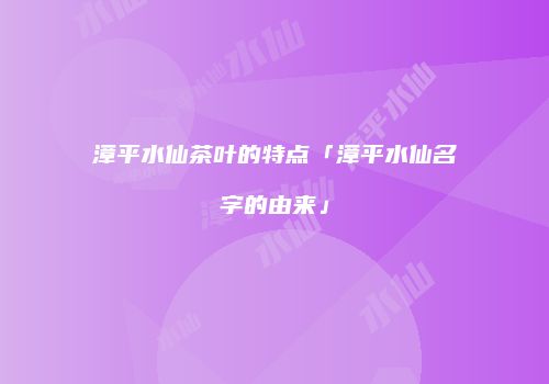 漳平水仙茶叶的特点「漳平水仙名字的由来」