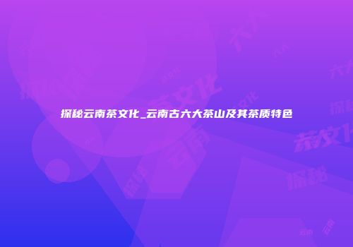 探秘云南茶文化_云南古六大茶山及其茶质特色