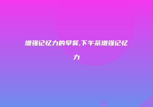 增强记忆力的早餐,下午茶增强记忆力