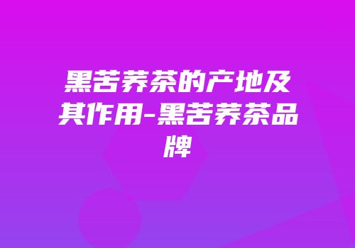 黑苦荞茶的产地及其作用-黑苦荞茶品牌