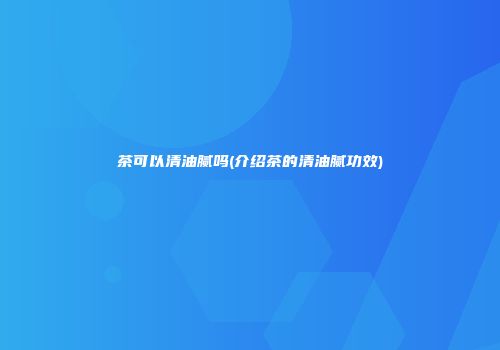 茶可以清油腻吗(介绍茶的清油腻功效)