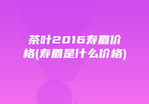 茶叶2016寿眉价格(寿眉是什么价格)
