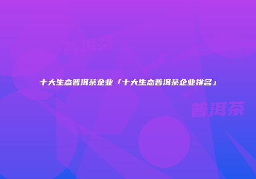 十大生态普洱茶企业「十大生态普洱茶企业排名」