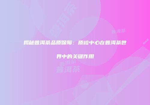 揭秘普洱茶品质保障：质检中心在普洱茶世界中的关键作用