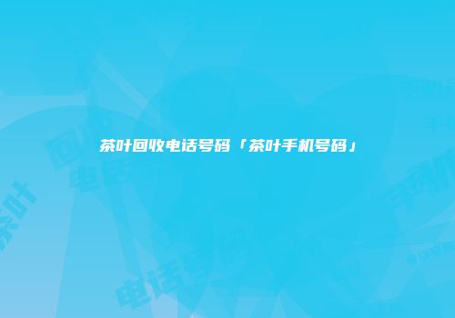 茶叶回收电话号码「茶叶手机号码」