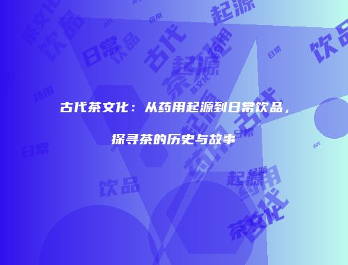 古代茶文化：从药用起源到日常饮品，探寻茶的历史与故事