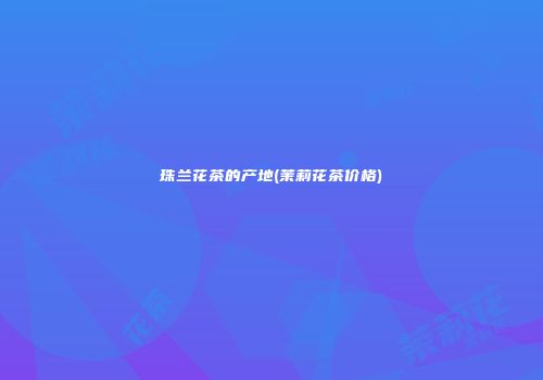 珠兰花茶的产地(茉莉花茶价格)