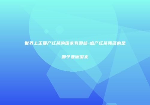 世界上主要产红茶的国家有哪些-盛产红茶闻名的是哪个亚洲国家