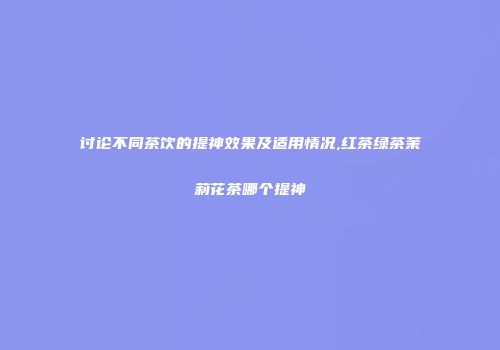 讨论不同茶饮的提神效果及适用情况,红茶绿茶茉莉花茶哪个提神