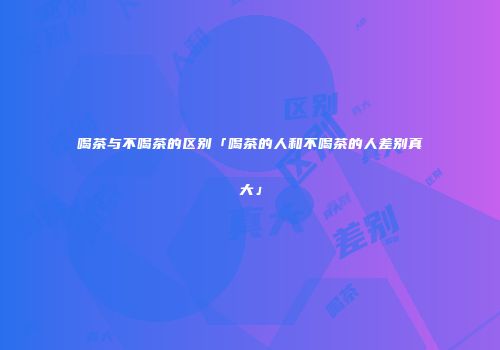喝茶与不喝茶的区别「喝茶的人和不喝茶的人差别真大」