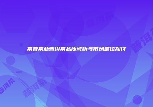 茶者茶业普洱茶品质解析与市场定位探讨