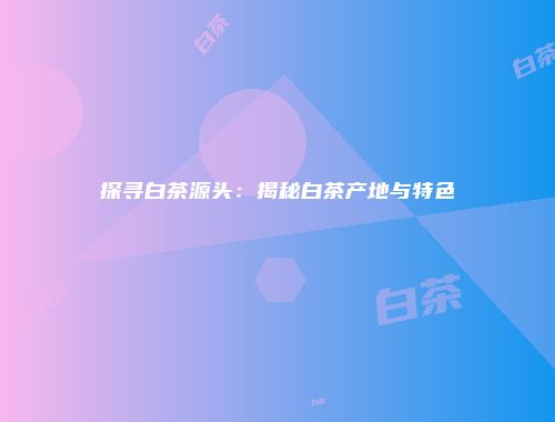 探寻白茶源头：揭秘白茶产地与特色