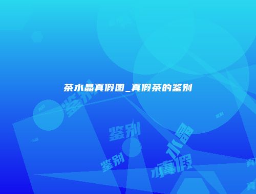 茶水晶真假图_真假茶的鉴别