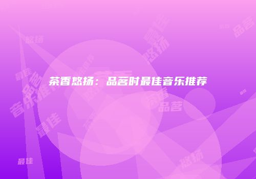 茶香悠扬：品茗时最佳音乐推荐