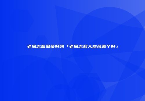 老同志普洱茶好吗「老同志和大益茶哪个好」