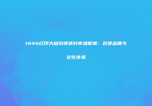 1945红印大益引领茶叶市场繁荣：名贵品质与文化传承