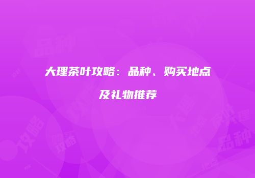 大理茶叶攻略：品种、购买地点及礼物推荐