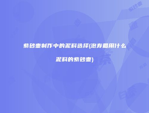 紫砂壶制作中的泥料选择(泡寿眉用什么泥料的紫砂壶)