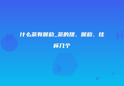 什么茶有喉韵_茶的甜、喉韵、挂杯几个