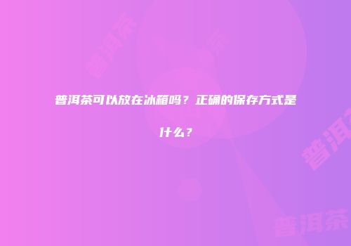 普洱茶可以放在冰箱吗？正确的保存方式是什么？