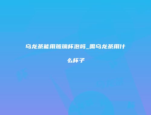 乌龙茶能用玻璃杯泡吗_喝乌龙茶用什么杯子