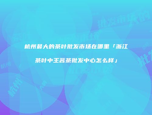 杭州最大的茶叶批发市场在哪里「浙江茶叶中王茗茶批发中心怎么样」