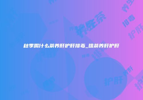 秋季喝什么茶养肝护肝排毒_啥茶养肝护肝