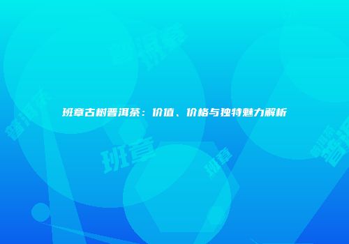 班章古树普洱茶：价值、价格与独特魅力解析