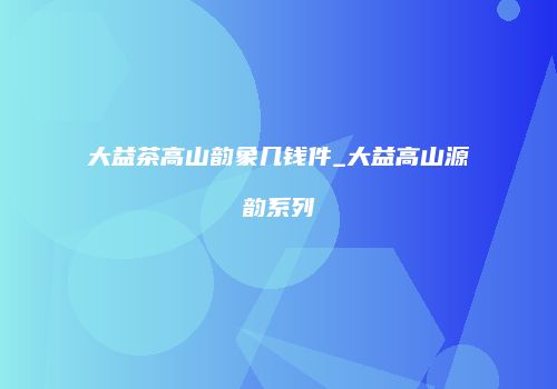 大益茶高山韵象几钱件_大益高山源韵系列