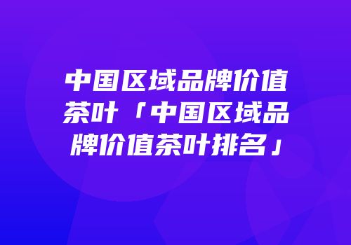 中国区域品牌价值茶叶「中国区域品牌价值茶叶排名」