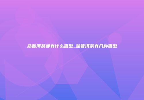 熟普洱茶都有什么香型_熟普洱茶有几种香型