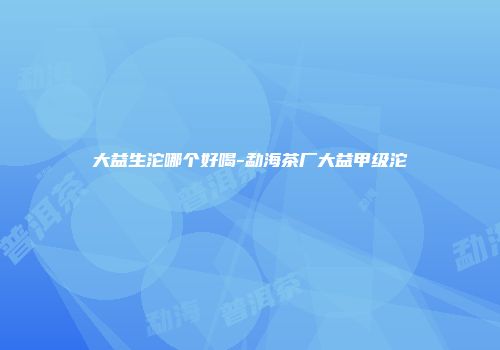 大益生沱哪个好喝-勐海茶厂大益甲级沱