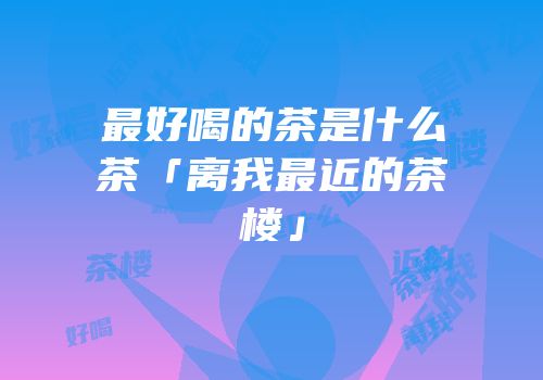 最好喝的茶是什么茶「离我最近的茶楼」