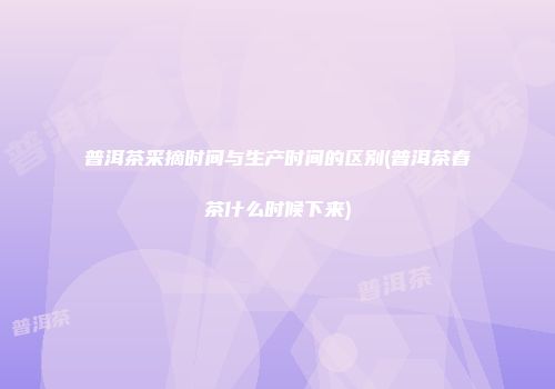 普洱茶采摘时间与生产时间的区别(普洱茶春茶什么时候下来)