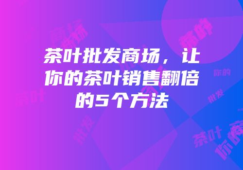 茶叶批发商场，让你的茶叶销售翻倍的5个方法